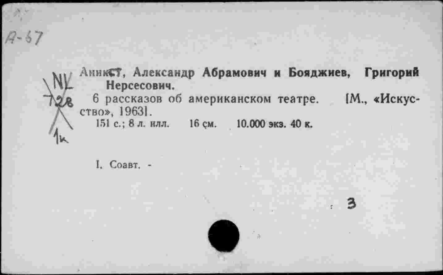 ﻿
1.., АникСТ, Александр Абрамович и Бояджиев, Григорий \lHl_ Нерсесович.
6 рассказов об американском театре. [М., «Искус-д ство», 19631.
/ \	151 с.; 8 л. илл. 16 <;м.	10.000 экз. 40 к.
I. Соавт. -
3